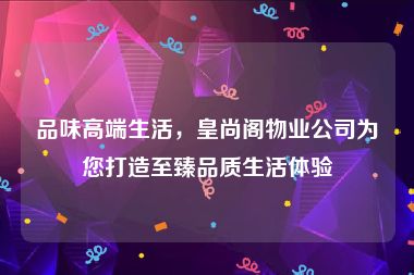 品味高端生活，皇尚阁物业公司为您打造至臻品质生活体验