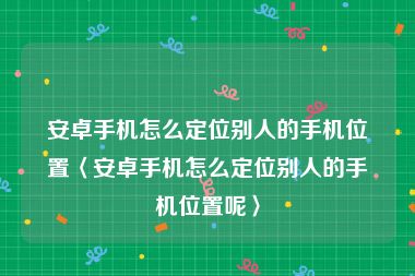 安卓手机怎么定位别人的手机位置〈安卓手机怎么定位别人的手机位置呢〉