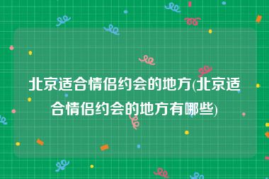 北京适合情侣约会的地方(北京适合情侣约会的地方有哪些)