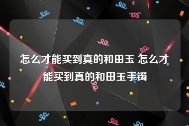 怎么才能买到真的和田玉 怎么才能买到真的和田玉手镯