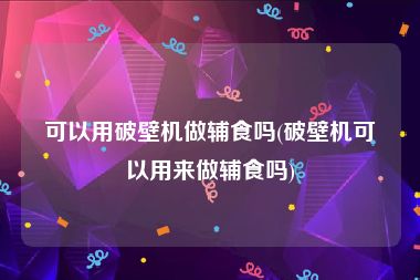 可以用破壁机做辅食吗(破壁机可以用来做辅食吗)