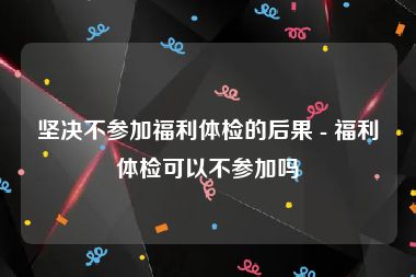 坚决不参加福利体检的后果 - 福利体检可以不参加吗