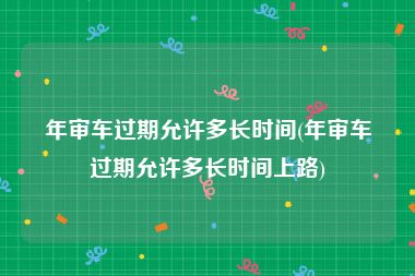 年审车过期允许多长时间(年审车过期允许多长时间上路)