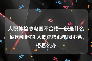 入职体检心电图不合格一般是什么原因引起的 入职体检心电图不合格怎么办