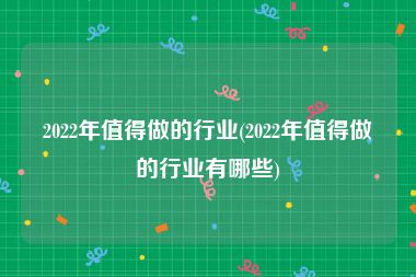 2022年值得做的行业(2022年值得做的行业有哪些)