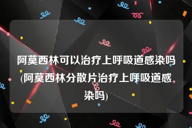 阿莫西林可以治疗上呼吸道感染吗(阿莫西林分散片治疗上呼吸道感染吗)