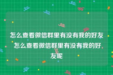 怎么查看微信群里有没有我的好友 怎么查看微信群里有没有我的好友呢