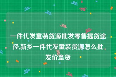 一件代发童装货源批发零售提货途径,新乡一件代发童装货源怎么批发价拿货