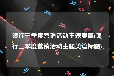 银行三季度营销活动主题美篇(银行三季度营销活动主题美篇标题)