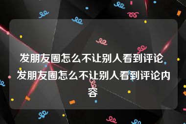 发朋友圈怎么不让别人看到评论 发朋友圈怎么不让别人看到评论内容