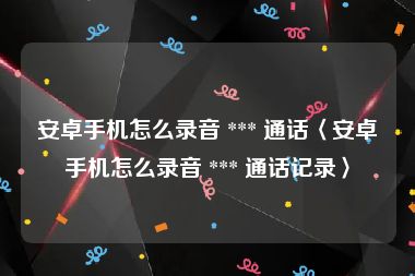 安卓手机怎么录音 *** 通话〈安卓手机怎么录音 *** 通话记录〉