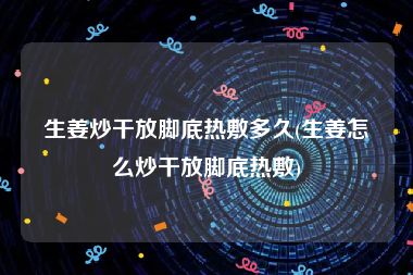 生姜炒干放脚底热敷多久(生姜怎么炒干放脚底热敷)