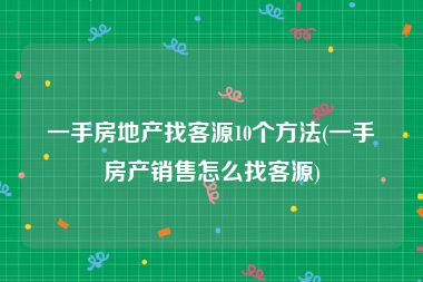 一手房地产找客源10个方法(一手房产销售怎么找客源)