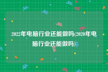 2022年电脑行业还能做吗(2020年电脑行业还能做吗)