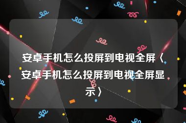 安卓手机怎么投屏到电视全屏〈安卓手机怎么投屏到电视全屏显示〉