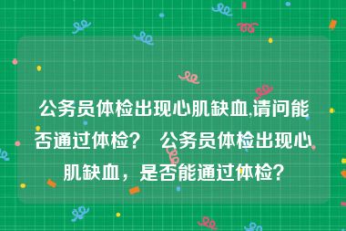 公务员体检出现心肌缺血,请问能否通过体检？  公务员体检出现心肌缺血，是否能通过体检？