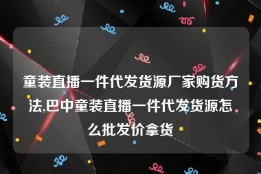 童装直播一件代发货源厂家购货方法,巴中童装直播一件代发货源怎么批发价拿货