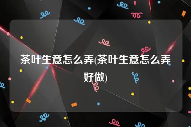 茶叶生意怎么弄(茶叶生意怎么弄好做)