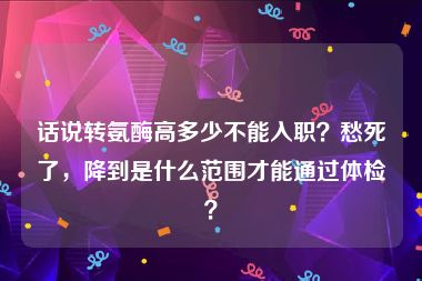 话说转氨酶高多少不能入职？愁死了，降到是什么范围才能通过体检？