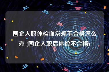 国企入职体检血常规不合格怎么办 (国企入职后体检不合格)