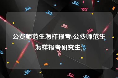 公费师范生怎样报考(公费师范生怎样报考研究生)