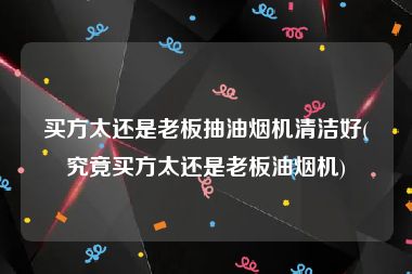 买方太还是老板抽油烟机清洁好(究竟买方太还是老板油烟机)