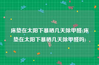 床垫在太阳下暴晒几天除甲醛(床垫在太阳下暴晒几天除甲醛吗)