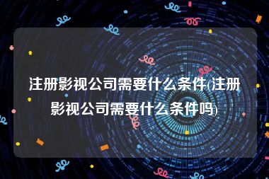 注册影视公司需要什么条件(注册影视公司需要什么条件吗)