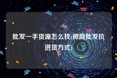 批发一手货源怎么找(微商批发价进货方式)