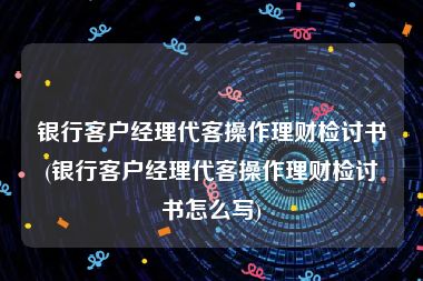 银行客户经理代客操作理财检讨书(银行客户经理代客操作理财检讨书怎么写)