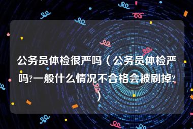 公务员体检很严吗（公务员体检严吗?一般什么情况不合格会被刷掉?）