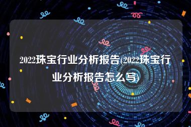 2022珠宝行业分析报告(2022珠宝行业分析报告怎么写)