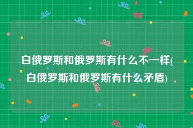 白俄罗斯和俄罗斯有什么不一样(白俄罗斯和俄罗斯有什么矛盾)