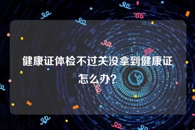 健康证体检不过关没拿到健康证怎么办？