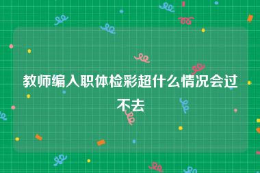 教师编入职体检彩超什么情况会过不去