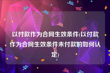 以付款作为合同生效条件(以付款作为合同生效条件未付款的如何认定)