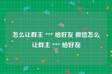 怎么让群主 *** 给好友 微信怎么让群主 *** 给好友