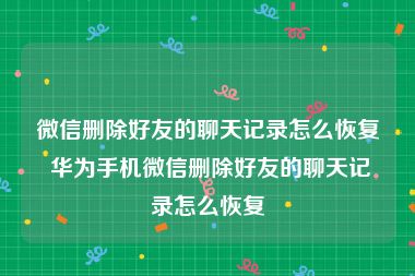 微信删除好友的聊天记录怎么恢复 华为手机微信删除好友的聊天记录怎么恢复