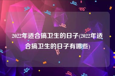 2022年适合搞卫生的日子(2022年适合搞卫生的日子有哪些)