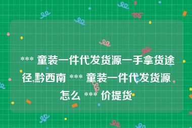  *** 童装一件代发货源一手拿货途径,黔西南 *** 童装一件代发货源怎么 *** 价提货