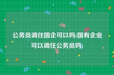 公务员调任国企可以吗(国有企业可以调任公务员吗)