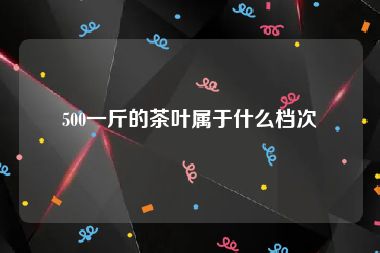 500一斤的茶叶属于什么档次