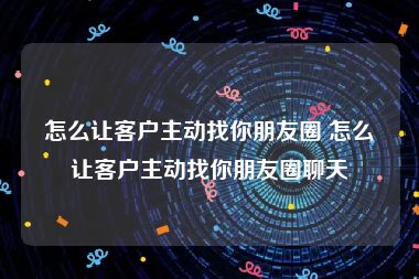 怎么让客户主动找你朋友圈 怎么让客户主动找你朋友圈聊天