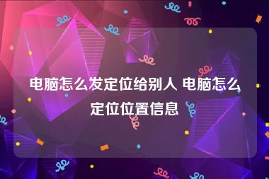 电脑怎么发定位给别人 电脑怎么定位位置信息