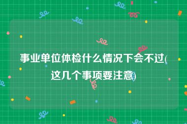 事业单位体检什么情况下会不过(这几个事项要注意)