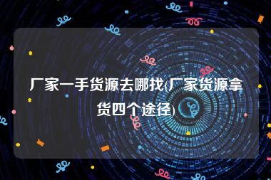 厂家一手货源去哪找(厂家货源拿货四个途径)