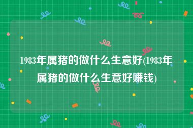 1983年属猪的做什么生意好(1983年属猪的做什么生意好赚钱)