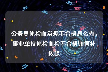 公务员体检血常规不合格怎么办，事业单位体检血检不合格如何补救呢