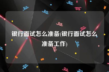 银行面试怎么准备(银行面试怎么准备工作)