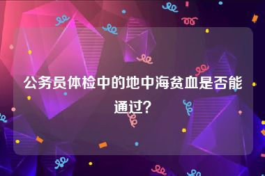 公务员体检中的地中海贫血是否能通过？